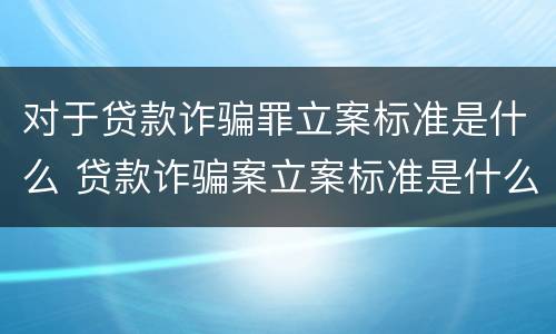 对于贷款诈骗罪立案标准是什么 贷款诈骗案立案标准是什么