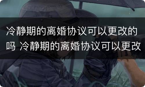 冷静期的离婚协议可以更改的吗 冷静期的离婚协议可以更改的吗有效吗