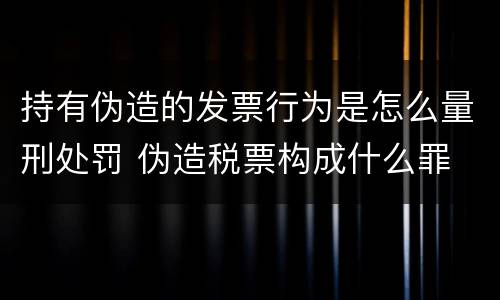 持有伪造的发票行为是怎么量刑处罚 伪造税票构成什么罪