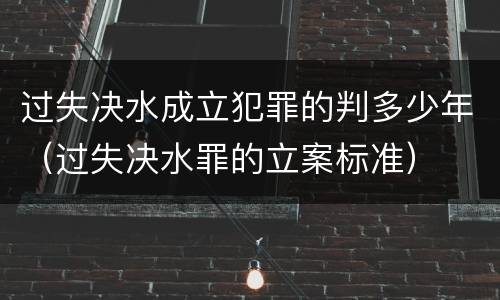 过失决水成立犯罪的判多少年（过失决水罪的立案标准）