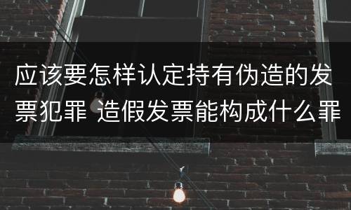 应该要怎样认定持有伪造的发票犯罪 造假发票能构成什么罪