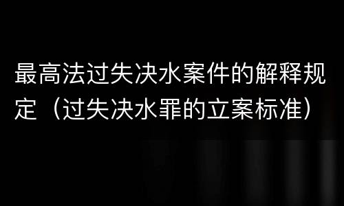 最高法过失决水案件的解释规定（过失决水罪的立案标准）