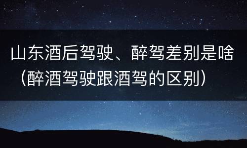 山东酒后驾驶、醉驾差别是啥（醉酒驾驶跟酒驾的区别）