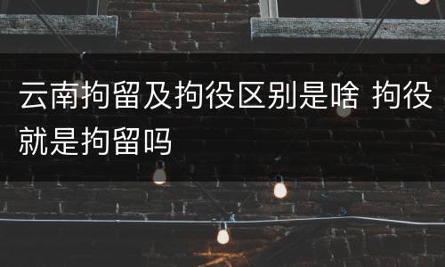 云南拘留及拘役区别是啥 拘役就是拘留吗