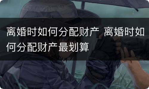 离婚时如何分配财产 离婚时如何分配财产最划算