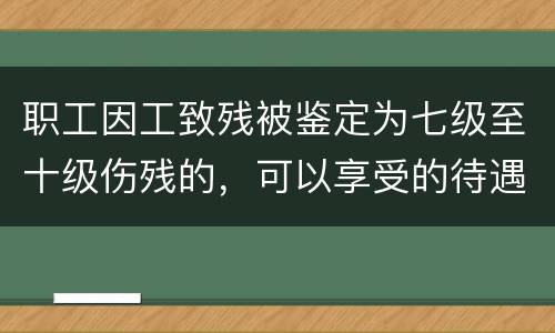 职工因工致残被鉴定为七级至十级伤残的，可以享受的待遇是什么