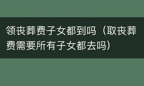 领丧葬费子女都到吗（取丧葬费需要所有子女都去吗）