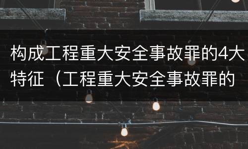 构成工程重大安全事故罪的4大特征（工程重大安全事故罪的主体是?）