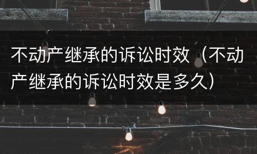 不动产继承的诉讼时效（不动产继承的诉讼时效是多久）