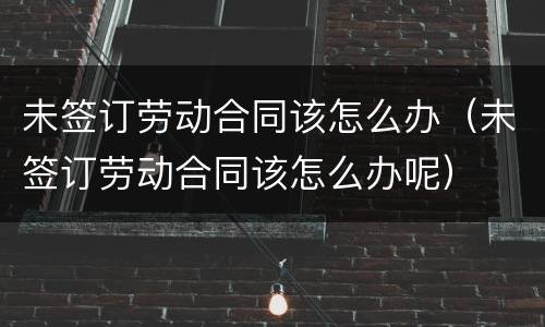 未签订劳动合同该怎么办（未签订劳动合同该怎么办呢）