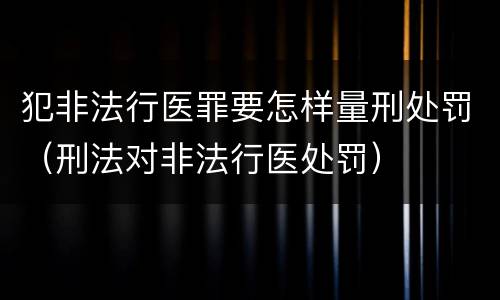 犯非法行医罪要怎样量刑处罚（刑法对非法行医处罚）