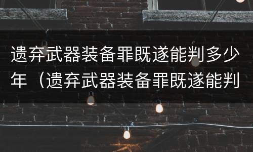 遗弃武器装备罪既遂能判多少年（遗弃武器装备罪既遂能判多少年徒刑）