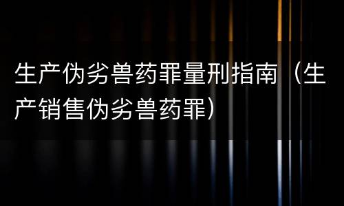生产伪劣兽药罪量刑指南（生产销售伪劣兽药罪）