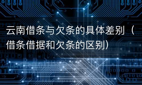 云南借条与欠条的具体差别（借条借据和欠条的区别）