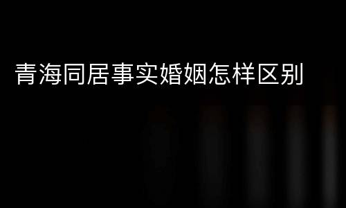 青海同居事实婚姻怎样区别