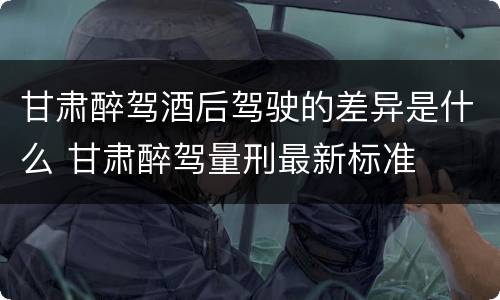 甘肃醉驾酒后驾驶的差异是什么 甘肃醉驾量刑最新标准