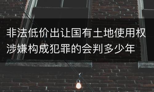 非法低价出让国有土地使用权涉嫌构成犯罪的会判多少年