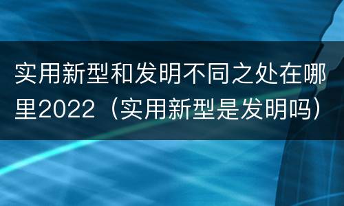 实用新型和发明不同之处在哪里2022（实用新型是发明吗）