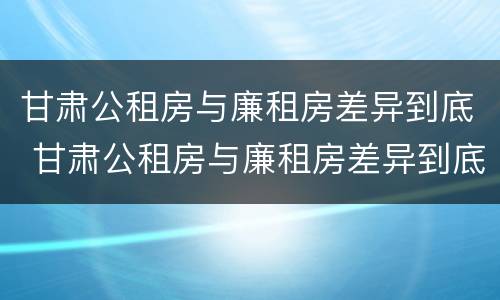甘肃公租房与廉租房差异到底 甘肃公租房与廉租房差异到底有多大