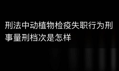 刑法中动植物检疫失职行为刑事量刑档次是怎样