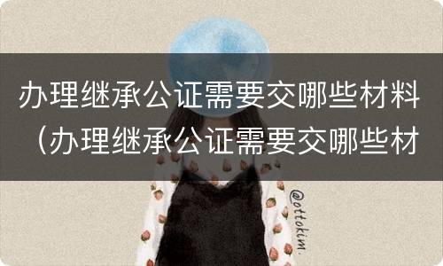 办理继承公证需要交哪些材料（办理继承公证需要交哪些材料呢）
