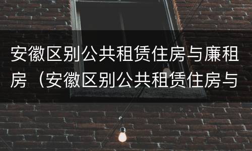 安徽区别公共租赁住房与廉租房（安徽区别公共租赁住房与廉租房的区别）