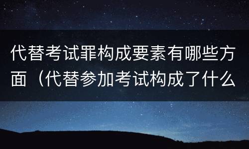 代替考试罪构成要素有哪些方面（代替参加考试构成了什么犯罪）