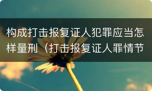 构成打击报复证人犯罪应当怎样量刑（打击报复证人罪情节严重）