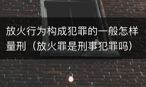 放火行为构成犯罪的一般怎样量刑（放火罪是刑事犯罪吗）