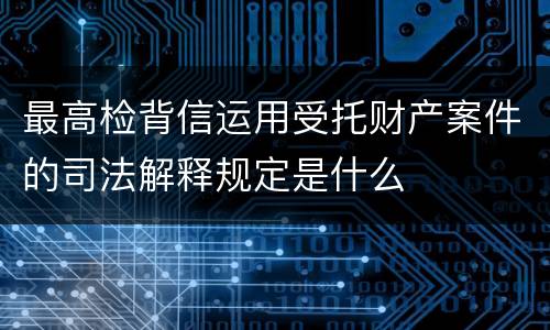 最高检背信运用受托财产案件的司法解释规定是什么