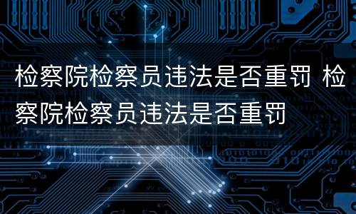 检察院检察员违法是否重罚 检察院检察员违法是否重罚
