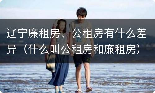 辽宁廉租房、公租房有什么差异（什么叫公租房和廉租房）