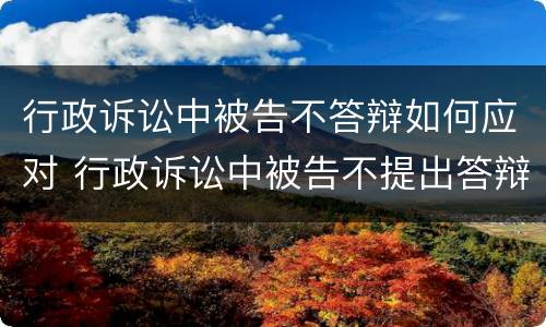行政诉讼中被告不答辩如何应对 行政诉讼中被告不提出答辩的