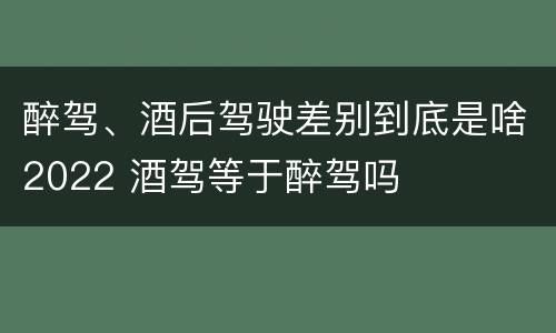 醉驾、酒后驾驶差别到底是啥2022 酒驾等于醉驾吗