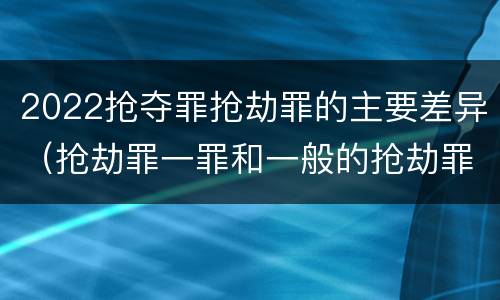 2022抢夺罪抢劫罪的主要差异（抢劫罪一罪和一般的抢劫罪）