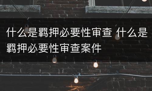 什么是羁押必要性审查 什么是羁押必要性审查案件