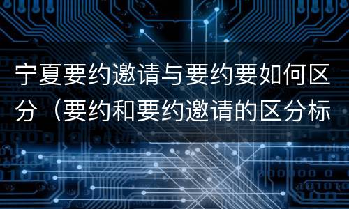 宁夏要约邀请与要约要如何区分（要约和要约邀请的区分标准）