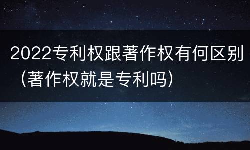 2022专利权跟著作权有何区别（著作权就是专利吗）
