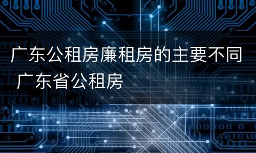 广东公租房廉租房的主要不同 广东省公租房