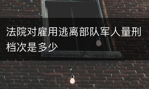 法院对雇用逃离部队军人量刑档次是多少