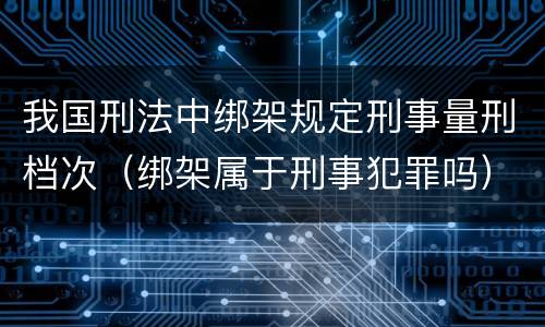 我国刑法中绑架规定刑事量刑档次（绑架属于刑事犯罪吗）