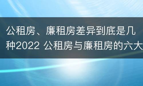 公租房、廉租房差异到底是几种2022 公租房与廉租房的六大区别