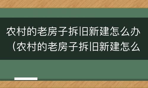 农村的老房子拆旧新建怎么办（农村的老房子拆旧新建怎么办理）