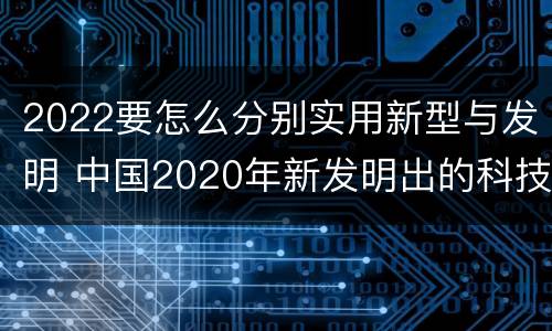 2022要怎么分别实用新型与发明 中国2020年新发明出的科技