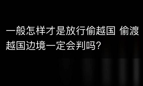 一般怎样才是放行偷越国 偷渡越国边境一定会判吗?