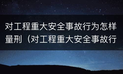 对工程重大安全事故行为怎样量刑（对工程重大安全事故行为怎样量刑）