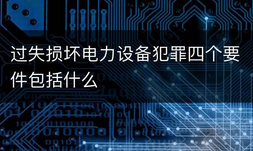 过失损坏电力设备犯罪四个要件包括什么