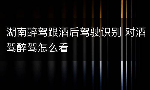 湖南醉驾跟酒后驾驶识别 对酒驾醉驾怎么看