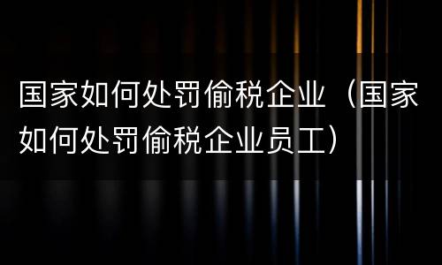 国家如何处罚偷税企业（国家如何处罚偷税企业员工）