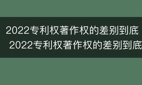2022专利权著作权的差别到底 2022专利权著作权的差别到底是什么